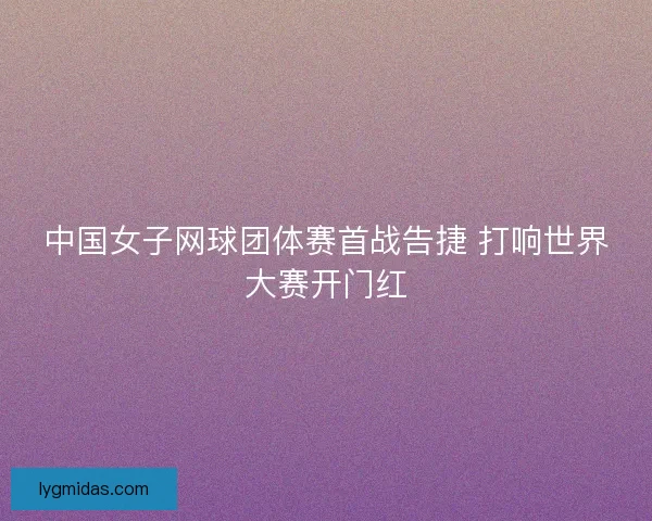 中国女子网球团体赛首战告捷 打响世界大赛开门红